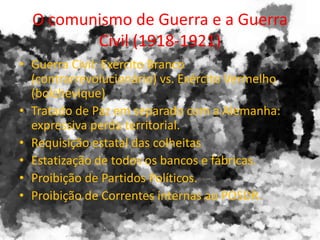 O comunismo de Guerra e a Guerra
Civil (1918-1921)
• Guerra Civil: Exército Branco
(contrarrevolucionário) vs. Exército Vermelho
(bolchevique)
• Tratado de Paz em separado com a Alemanha:
expressiva perda territorial.
• Requisição estatal das colheitas
• Estatização de todos os bancos e fábricas.
• Proibição de Partidos Políticos.
• Proibição de Correntes internas ao POSDR.
 