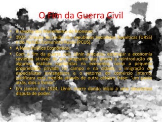 O Fim da Guerra Civil
• A revolta dos Marinheiros de Kronstad.
• 1922- Criação da União das repúblicas Socialistas Soviéticas (URSS)
e do Partido Comunista Russo (PCUS).
• A Nova Política Econômica:
• Com o fim da guerra civil, Lênin procurou estimular a economia
soviética através de um programa que previa a reintrodução de
algumas práticas capitalistas na economia, como a pequena
propriedade privada no campo e na cidade, a imigração de
especialistas estrangeiros e o retorno do comércio interno,
justificara esta medida através de outra célebre frase: “um passo
atrás, dois a frente”.
• Em janeiro de 1924, Lênin morre dando início a uma desastrosa
disputa de poder.
 
