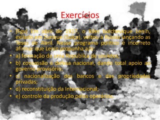 Exercícios
• (Fgv) Em abril de 1917, o líder bolchevique Lenin,
exilado em Zurique (Suíça), voltou à Rússia lançando as
Teses de Abril. Nesse programa político é incorreto
afirmar que Lenin propunha a/o:
• a) formação de uma República de sovietes;
• b) concessão à defesa nacional, dando total apoio ao
governo provisório;
• c) nacionalização dos bancos e das propriedades
privadas;
• d) reconstituição da Internacional;
• e) controle da produção pelos operários.
 