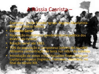 A Rússia Czarista –
•
Czarismo : União Estado/ Igreja- Regime Absolutista-
Violenta Polícia Política
• Contexto Geral:
• População multiétnica (predominância política dos
eslavos ou russos)
• Relação servil até 1861.
• 70% da população é camponesa (celeiro do mundo).
Altíssima concentração de terra nas mãos da nobreza.
• Introdução de zonas industrializadas financiadas por
capitais europeus (Ingleses, Franceses, Alemães), no
final do século XIX.
 