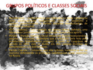 GRUPOS POLÍTICOS E CLASSES SOCIAIS
• Narodiniques – revolucionários que defendiam a classe camponesa
como potencialmente revolucionária rumo ao socialismo e
fundam, posteriormente o Partido Socialista Revolucionário, de
orientação anarquista.
• KDT´s (cadetes) – era o partido da nobreza liberal, defendia uma
Monarquia Constitucional e a manutenção da estrutura agrária.
• POSDR – (Partido Operário Social democrata Russo)revolucionários
adeptos do marxismo, defendiam que a revolução seria feita pelo
proletariado (trabalhadores urbanos). A partir do Congresso do
partido de 1903, este se dividiu em dois campos distintos: os
Mencheviques e os bolcheviques.
• Partido Czarista – Composto pela alta nobreza, mantinha-se fiel ao
czarismo defendendo os privilégios nobiliárquicos ainda existentes
na Rússia.
 