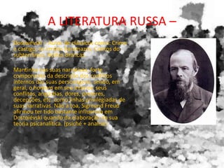 A LITERATURA RUSSA –
Dostoiévski – Autor de clássicos como: Crime
e castigo, os irmãos Karamazov, Contos do
subterrâneo, Noites Brancas.
Mantinha nas suas narrativas, forte
componente da descrição dos conflitos
internos das suas personagens, sendo, em
geral, o homem em seu interior, seus
conflitos, angústias, dores, prazeres,
decepções, etc. como linhas privilegiadas de
suas narrativas. Não à toa, Sigmund Freud
afirmou ter tido bastante influencia em
Dostoiévski quando da elaboração da sua
teoria psicanalítica. (psiché + analise)
 