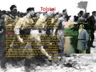 Tolstoi
Tolstoi – Autor de clássicos como Ana Karenina e
Guerra e Paz. De orientação anarquista, usava a sua
literatura como forma de denunciar os problemas
sociais da sua sociedade, bem como para criticar as
instituições vigentes, como o Czarismo e a Igreja
Ortodoxa
Trechos:
Eu fui batizado e educado na fé cristã ortodoxa.
Ensinaram-na a mim desde a infância e por todo o
tempo da minha adolescência e juventude. Porém,
quando tinha 18 anos e saí do segundo ano da
universidade, eu já não acreditava em nada daquilo
que me fora ensinado.
A julgar por algumas recordações, eu nunca acreditei
seriamente, аpenas confiava no que me ensinavam e
professavam diante de mim os maiores, mas essa
confiança era muito vacilante.
Confissões
 