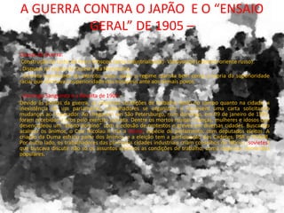 A GUERRA CONTRA O JAPÃO E O “ENSAIO
GERAL” DE 1905 –
Causas da Guerra:
Construção da Linha de Ferro Moscou (zona industrializada)- Vladivostok (extremo oriente russo).
. Disputas na região da Coréia e da Manchúria.
. Derrota humilhante do exército russo: abala o regime czarista bem como a teoria da superioridade
racial que afirmava a superioridade dos europeus ante aos demais povos.
. Domingo Sangrento e a Revolta de 1905 –
Devido às perdas da guerra, as péssimas condições de trabalho tanto no campo quanto na cidade, a
inexistência de um parlamento, trabalhadores se organizam e escrevem uma carta solicitando
mudanças ao Imperador. Ao chegarem em São Petersburgo, num domingo, em 09 de janeiro de 1905,
foram recebidos a tiros pelo exército czarista. Dentre os mortos muitas crianças, mulheres e idosos que
desencadeou um “efeito dominó” com a eclosão de protestos e greves em diversas cidades. Buscando
acalmar os ânimos, o Czar Nicolau II cria a Duma, espécie de parlamento, com deputados eleitos. A
criação da Duma esfriou parte dos ânimos, e a eleição tem a participação dos Cadetes, PSR e POSDR.
Por outro lado, os trabalhadores das principais cidades industriais criam conselhos de fábrica (sovietes)
que buscava discutir não só os assuntos relativos as condições de trabalho, como organizar demandas
populares.
 