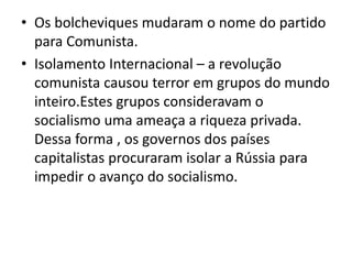 • Os bolcheviques mudaram o nome do partido
para Comunista.
• Isolamento Internacional – a revolução
comunista causou terror em grupos do mundo
inteiro.Estes grupos consideravam o
socialismo uma ameaça a riqueza privada.
Dessa forma , os governos dos países
capitalistas procuraram isolar a Rússia para
impedir o avanço do socialismo.
 