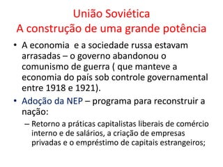 União Soviética
A construção de uma grande potência
• A economia e a sociedade russa estavam
arrasadas – o governo abandonou o
comunismo de guerra ( que manteve a
economia do país sob controle governamental
entre 1918 e 1921).
• Adoção da NEP – programa para reconstruir a
nação:
– Retorno a práticas capitalistas liberais de comércio
interno e de salários, a criação de empresas
privadas e o empréstimo de capitais estrangeiros;
 