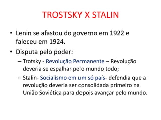 TROSTSKY X STALIN
• Lenin se afastou do governo em 1922 e
faleceu em 1924.
• Disputa pelo poder:
– Trotsky - Revolução Permanente – Revolução
deveria se espalhar pelo mundo todo;
– Stalin- Socialismo em um só país- defendia que a
revolução deveria ser consolidada primeiro na
União Soviética para depois avançar pelo mundo.
 