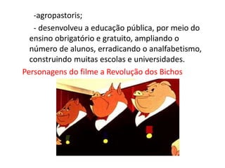 -agropastoris;
- desenvolveu a educação pública, por meio do
ensino obrigatório e gratuito, ampliando o
número de alunos, erradicando o analfabetismo,
construindo muitas escolas e universidades.
Personagens do filme a Revolução dos Bichos
 