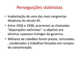 Perseguições stalinistas
• Implantação de uma das mais sangrentas
ditaduras do século XX.
• Entre 1936 e 1938, ocorreram as chamadas
“depurações stalinistas”- o objetivo era
eliminar supostos inimigos do governo.
• Milhares de cidadãos foram presos, torturados
, condenados a trabalhos forçados em campos
de concentração.
 