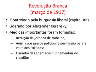 Revolução Branca
(março de 1917)
• Controlado pela burguesia liberal (capitalista).
• Liderado por Alexander Kerensky.
• Medidas importantes foram tomadas:
– Redução da jornada de trabalho;
– Anistia aos presos políticos e permissão para a
volta dos exilados;
– Garantia das liberdades fundamentais do
cidadão;
 