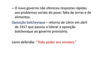 – O novo governo não ofereceu respostas rápidas
aos problemas sociais do povo: falta de terras e de
alimentos.
Oposição bolchevique – retorno de Lênin em abril
de 1917 que passou a liderar a oposição
bolchevique ao governo provisório.
Lenin defendia: “Todo poder aos sovietes.”
 