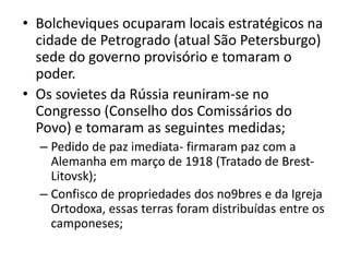 • Bolcheviques ocuparam locais estratégicos na
cidade de Petrogrado (atual São Petersburgo)
sede do governo provisório e tomaram o
poder.
• Os sovietes da Rússia reuniram-se no
Congresso (Conselho dos Comissários do
Povo) e tomaram as seguintes medidas;
– Pedido de paz imediata- firmaram paz com a
Alemanha em março de 1918 (Tratado de Brest-
Litovsk);
– Confisco de propriedades dos no9bres e da Igreja
Ortodoxa, essas terras foram distribuídas entre os
camponeses;
 