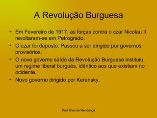 A Revolução Burguesa Em Fevereiro de 1917, as forças contra o czar Nicolau II revoltaram-se em Petrogrado. O czar foi deposto. Passou a ser dirigido por governos provisórios. O novo governo saído da Revolução Burguesa instituiu um regime liberal burguês, idêntico aos que existiam no ocidente. Novo governo dirigido por Kerensky. 