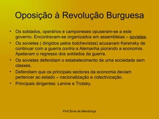 Oposição à Revolução Burguesa Os soldados, operários e camponeses opuseram-se a este governo. Encontravam-se organizados em assembleias –  sovietes . Os sovietes ( dirigidos pelos bolchevistas) acusavam Kerensky de continuar com a guerra contra a Alemanha piorando a economia. Apelavam o regresso dos soldados da guerra. Os sovietes defendiam o estabelecimento de uma sociedade sem classes.  Defendiam que os principais sectores da economia deviam pertencer ao estado – nacionalização e colectivização. Principais dirigentes: Lenine e Trotsky. 
