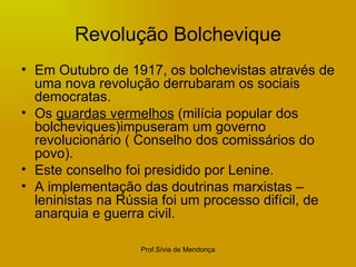 Revolução Bolchevique Em Outubro de 1917, os bolchevistas através de uma nova revolução derrubaram os sociais democratas. Os  guardas vermelhos  (milícia popular dos bolcheviques)impuseram um governo revolucionário ( Conselho dos comissários do povo). Este conselho foi presidido por Lenine. A implementação das doutrinas marxistas – leninistas na Rússia foi um processo difícil, de anarquia e guerra civil. 