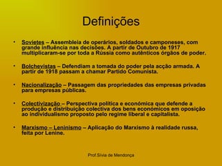 Definições Sovietes  – Assembleia de operários, soldados e camponeses, com grande influência nas decisões. A partir de Outubro de 1917 multiplicaram-se por toda a Rússia como autênticos órgãos de poder. Bolchevistas  – Defendiam a tomada do poder pela acção armada. A partir de 1918 passam a chamar Partido Comunista. Nacionalização  – Passagem das propriedades das empresas privadas para empresas públicas. Colectivização  – Perspectiva política e económica que defende a produção e distribuição colectiva dos bens económicos em oposição ao individualismo proposto pelo regime liberal e capitalista. Marxismo – Leninismo  – Aplicação do Marxismo à realidade russa, feita por Lenine. 
