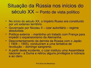 Situação da Rússia nos inícios do século XX –  Ponto de vista político No início do século XX, o Império Russo era constituído por um extenso território. Governado por Nicolau II – czar autoritário – regime absolutista. Política externa  - mantinha um tratado com França para impedir o expansionismo da Alemanha. Descontentamento da derrota da Rússia com o Japão  ( 1904 – 1905), conduziram a uma tentativa de revolução – domingo sangrento.  A partir deste incidente, o czar instituiu uma Assembleia nacional – a Duma e retirou alguns privilégios à nobreza e ao clero. 