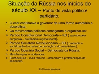 Situação da Rússia nos inícios do século XX –  Ponto de vista político/ partidário. O czar continuava a governar de uma forma autoritária e absolutista. Os movimentos políticos começaram a organizar-se: Partido Constitucional Democrata – KD (  apoiado pela burguesia – pretendiam regime liberal ). Partido Socialista Revolucionário – SR (  pretendia a socialização dos meios de produção e do colectivismo). Partido Operário Social – Democrata da Rússia: Mencheviques – moderados. Bolcheviques – mais radicais – defendiam a proletarização da sociedade. 