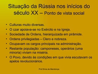 Situação da Rússia nos inícios do século XX –  Ponto de vista social Culturas muito diversas. O czar apoiava-se no Exército e na Igreja. Sociedade de Ordens, hierarquizada em pirâmide. Ordens privilegiadas – Clero e nobreza. Ocupavam os cargos principais na administração. Restante população: camponeses, operários (uma minoria) viviam na miséria. O Povo, devido às condições em que vivia escutavam os apelos revolucionários. 