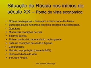 Situação da Rússia nos inícios do século XX –  Ponto de vista económico. Ordens privilegiadas  – Possuíam a maior parte das terras. Burguesia  pouco numerosa, devido à escassa industrialização. Operários : Miseráveis condições de vida Salários baixos. Tinham um horário laboral diário  muito grande. Falta de condições de saúde e higiene. Camponeses : Maioria da população (cerca de 80%). Duras condições de vida Servidão Feudal. 
