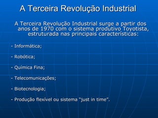 A Terceira Revolução Industrial   A Terceira Revolução Industrial surge a partir dos anos de 1970 com o sistema produtivo Toyotista, estruturada nas principais características: - Informática;  - Robótica;  - Química Fina;  - Telecomunicações;  - Biotecnologia;  - Produção flexível ou sistema “just in time”.  