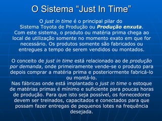 O Sistema “Just In Time” O  just in time  é o principal pilar do  Sistema Toyota de Produção  ou  Produção enxuta . Com este sistema, o produto ou matéria prima chega ao local de utilização somente no momento exato em que for necessário. Os produtos somente são fabricados ou entregues a tempo de serem vendidos ou montados. O conceito de  just in time  está relacionado ao de  produção por demanda , onde primeiramente vende-se o produto para depois comprar a matéria prima e posteriormente fabricá-lo ou montá-lo. Nas fábricas onde está implantado o  just in time  o estoque de matérias primas é mínimo e suficiente para poucas horas de produção. Para que isto seja possível, os fornecedores devem ser treinados, capacitados e conectados para que possam fazer entregas de pequenos lotes na frequência desejada. 