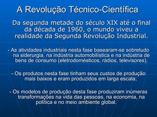 A Revolução Técnico-Científica   Da segunda metade do século XIX até o final da década de 1960, o mundo viveu a realidade da Segunda Revolução Industrial. - As atividades industriais nesta fase basearam-se sobretudo na siderurgia, na indústria automobilística e na indústria de bens de consumo (eletrodomésticos, rádios, televisores), - Os produtos nesta fase tinham seus custos de produção mais baixos e eram produzidos em larga escala;  - Os modelos de produção desta fase produziram inúmeras transformações na vida das pessoas, na economia, na política e no meio ambiente global.  