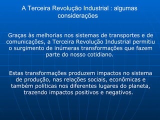 A Terceira Revolução Industrial : algumas considerações  Graças às melhorias nos sistemas de transportes e de comunicações, a Terceira Revolução Industrial permitiu o surgimento de inúmeras transformações que fazem parte do nosso cotidiano.  Estas transformações produzem impactos no sistema de produção, nas relações sociais, econômicas e também políticas nos diferentes lugares do planeta, trazendo impactos positivos e negativos.   