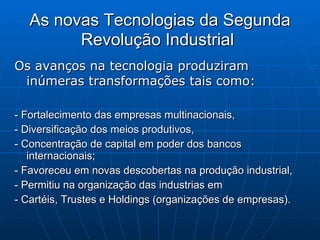 As novas Tecnologias da Segunda Revolução Industrial   Os avanços na tecnologia produziram inúmeras transformações tais como:  - Fortalecimento das empresas multinacionais,  - Diversificação dos meios produtivos,  - Concentração de capital em poder dos bancos internacionais; - Favoreceu em novas descobertas na produção industrial,  - Permitiu na organização das industrias em  - Cartéis, Trustes e Holdings (organizações de empresas). 