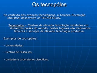 Os tecnopólos   No contexto dos avanços tecnológicos, a Terceira Revolução Industrial desenvolve os TECNOPÓLOS. Tecnopólos  = Centros de elevada tecnologia instalados em diferentes países do mundo, nestes lugares são elaborados técnicas e serviços de elevada tecnologia produtiva.  Exemplos de tecnopólos:  - Universidades,  - Centros de Pesquisas,  - Unidades e Laboratórios científicos,   