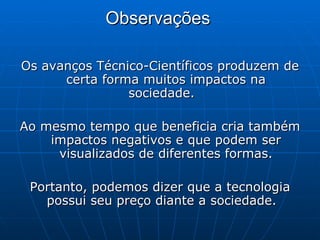 Observações   Os avanços Técnico-Científicos produzem de certa forma muitos impactos na sociedade.  Ao mesmo tempo que beneficia cria também impactos negativos e que podem ser visualizados de diferentes formas. Portanto, podemos dizer que a tecnologia possui seu preço diante a sociedade.  