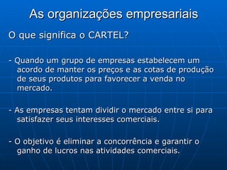 As organizações empresariais O que significa o CARTEL?  - Quando um grupo de empresas estabelecem um acordo de manter os preços e as cotas de produção de seus produtos para favorecer a venda no mercado.  - As empresas tentam dividir o mercado entre si para satisfazer seus interesses comerciais.  - O objetivo é eliminar a concorrência e garantir o ganho de lucros nas atividades comerciais.  