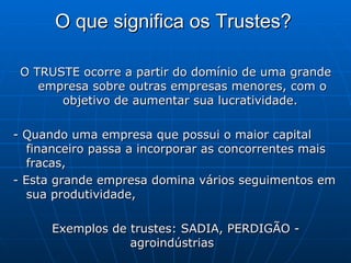 O que significa os Trustes?   O TRUSTE ocorre a partir do domínio de uma grande empresa sobre outras empresas menores, com o objetivo de aumentar sua lucratividade.  - Quando uma empresa que possui o maior capital financeiro passa a incorporar as concorrentes mais fracas,  - Esta grande empresa domina vários seguimentos em sua produtividade,  Exemplos de trustes: SADIA, PERDIGÃO - agroindústrias  
