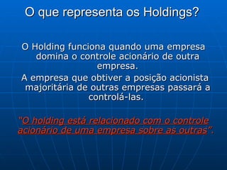 O que representa os Holdings?   O Holding funciona quando uma empresa domina o controle acionário de outra empresa. A empresa que obtiver a posição acionista majoritária de outras empresas passará a controlá-las.  “ O holding está relacionado com o controle acionário de uma empresa sobre as outras ”.   