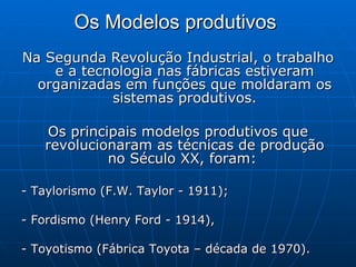 Os Modelos produtivos   Na Segunda Revolução Industrial, o trabalho e a tecnologia nas fábricas estiveram organizadas em funções que moldaram os sistemas produtivos. Os principais modelos produtivos que revolucionaram as técnicas de produção no Século XX, foram:  - Taylorismo (F.W. Taylor - 1911);  - Fordismo (Henry Ford - 1914),  - Toyotismo (Fábrica Toyota – década de 1970).  