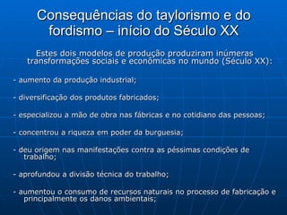 Consequências do taylorismo e do fordismo – início do Século XX Estes dois modelos de produção produziram inúmeras transformações sociais e econômicas no mundo (Século XX): - aumento da produção industrial;  - diversificação dos produtos fabricados;  - especializou a mão de obra nas fábricas e no cotidiano das pessoas;  - concentrou a riqueza em poder da burguesia; - deu origem nas manifestações contra as péssimas condições de trabalho;  - aprofundou a divisão técnica do trabalho;  - aumentou o consumo de recursos naturais no processo de fabricação e principalmente os danos ambientais;  