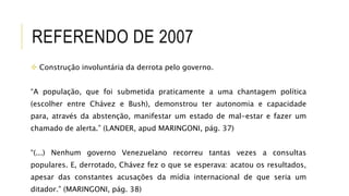 REFERENDO DE 2007
 Construção involuntária da derrota pelo governo.
“A população, que foi submetida praticamente a uma chantagem política
(escolher entre Chávez e Bush), demonstrou ter autonomia e capacidade
para, através da abstenção, manifestar um estado de mal-estar e fazer um
chamado de alerta.” (LANDER, apud MARINGONI, pág. 37)
“(...) Nenhum governo Venezuelano recorreu tantas vezes a consultas
populares. E, derrotado, Chávez fez o que se esperava: acatou os resultados,
apesar das constantes acusações da mídia internacional de que seria um
ditador.” (MARINGONI, pág. 38)
 