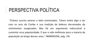 PERSPECTIVA POLÍTICA
“Chávez suscita amores e ódio extremados. Talvez tenha algo a ver
com os ares do Caribe e sua tradição de boleros derramados de
sentimentos exagerados. Mas há um argumento indiscutível a
sustentar essa popularidade. É que a vida melhorou para a maioria da
população ao longo desses anos.” (MARINGONI, pág. 39)
 