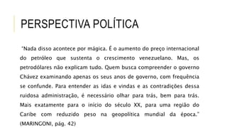 PERSPECTIVA POLÍTICA
“Nada disso acontece por mágica. É o aumento do preço internacional
do petróleo que sustenta o crescimento venezuelano. Mas, os
petrodólares não explicam tudo. Quem busca compreender o governo
Chávez examinando apenas os seus anos de governo, com frequência
se confunde. Para entender as idas e vindas e as contradições dessa
ruidosa administração, é necessário olhar para trás, bem para trás.
Mais exatamente para o início do século XX, para uma região do
Caribe com reduzido peso na geopolítica mundial da época.”
(MARINGONI, pág. 42)
 
