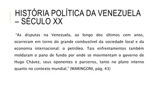 HISTÓRIA POLÍTICA DA VENEZUELA
– SÉCULO XX
“As disputas na Venezuela, ao longo dos últimos cem anos,
ocorreram em torno do grande combustível da sociedade local e da
economia internacional: o petróleo. Tais enfrentamentos também
moldaram o pano de fundo por onde se movimentam o governo de
Hugo Chávez, seus oponentes e parceiros, tanto no plano interno
quanto no contexto mundial.” (MARINGONI, pág. 43)
 