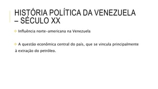 HISTÓRIA POLÍTICA DA VENEZUELA
– SÉCULO XX
 Influência norte-americana na Venezuela
 A questão econômica central do país, que se vincula principalmente
à extração do petróleo.
 