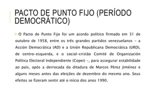 PACTO DE PUNTO FIJO (PERÍODO
DEMOCRÁTICO)
 O Pacto de Punto Fijo foi um acordo político firmado em 31 de
outubro de 1958, entre os três grandes partidos venezuelanos - a
Acción Democrática (AD) e a Unión Republicana Democrática (URD),
de centro-esquerda, e o social-cristão Comité de Organización
Política Electoral Independiente (Copei) -, para assegurar estabilidade
ao país, após a derrocada da ditadura de Marcos Pérez Jiménez e
alguns meses antes das eleições de dezembro do mesmo ano. Seus
efeitos se fizeram sentir até o início dos anos 1990.
 