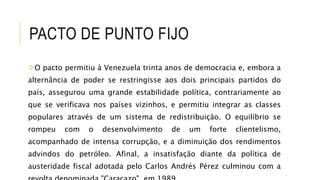 PACTO DE PUNTO FIJO
O pacto permitiu à Venezuela trinta anos de democracia e, embora a
alternância de poder se restringisse aos dois principais partidos do
país, assegurou uma grande estabilidade política, contrariamente ao
que se verificava nos países vizinhos, e permitiu integrar as classes
populares através de um sistema de redistribuição. O equilíbrio se
rompeu com o desenvolvimento de um forte clientelismo,
acompanhado de intensa corrupção, e a diminuição dos rendimentos
advindos do petróleo. Afinal, a insatisfação diante da política de
austeridade fiscal adotada pelo Carlos Andrés Pérez culminou com a
 