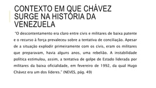 CONTEXTO EM QUE CHÁVEZ
SURGE NA HISTÓRIA DA
VENEZUELA
“O descontentamento era claro entre civis e militares de baixa patente
e o recurso à força prevaleceu sobre a tentativa de conciliação. Apesar
de a situação explodir primeiramente com os civis, eram os militares
que preparavam, havia alguns anos, uma rebelião. A instabilidade
política estimulou, assim, a tentativa de golpe de Estado liderada por
militares da baixa oficialidade, em fevereiro de 1992, da qual Hugo
Chávez era um dos líderes.” (NEVES, pág. 49)
 