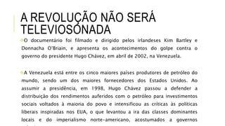 A REVOLUÇÃO NÃO SERÁ
TELEVIOSONADA
O documentário foi filmado e dirigido pelos irlandeses Kim Bartley e
Donnacha O’Briain, e apresenta os acontecimentos do golpe contra o
governo do presidente Hugo Chávez, em abril de 2002, na Venezuela.
A Venezuela está entre os cinco maiores países produtores de petróleo do
mundo, sendo um dos maiores fornecedores dos Estados Unidos. Ao
assumir a presidência, em 1998, Hugo Chávez passou a defender a
distribuição dos rendimentos auferidos com o petróleo para investimentos
sociais voltados à maioria do povo e intensificou as críticas às políticas
liberais inspiradas nos EUA, o que levantou a ira das classes dominantes
locais e do imperialismo norte-americano, acostumados a governos
 