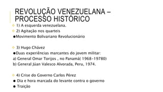 REVOLUÇÃO VENEZUELANA –
PROCESSO HISTÓRICO
 1) A esquerda venezuelana.
 2) Agitação nos quarteis
●Movimento Bolivariano Revolucionário
 3) Hugo Chávez
●Duas experiências marcantes do jovem militar:
a) General Omar Torijos , no Panamá( 1968-19780)
b) General Júan Valesco Alvorada, Peru, 1974.
 4) Crise do Governo Carlos Pérez
● Dia e hora marcada do levante contra o governo
● Traição
 