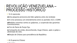 REVOLUÇÃO VENEZUELANA –
PROCESSO HISTÓRICO
 5) A repressão
●Uma pequena pronuncia do líder golpista antes da rendição
● A crise provocou um entendimento entre os partidos A.D. e COPIE
●Medidas extremas contra os golpistas, a suspensão das garantias
Constitucionais.
● Fim do Pacto de Punjo Fijo.
● Campanha do então, desconhecido, Hugo Chávez, após o golpe a
abstenção do voto.
●Eleição de Chávez para presidência da República
 6) O governo Chávez
 