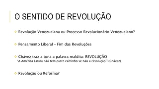 O SENTIDO DE REVOLUÇÃO
 Revolução Venezuelana ou Processo Revolucionário Venezuelano?
 Pensamento Liberal – Fim das Revoluções
 Chávez traz a tona a palavra maldita: REVOLUÇÃO
“A América Latina não tem outro caminho se não a revolução.” (Chávez)
 Revolução ou Reforma?
 