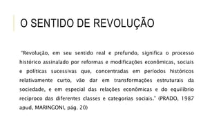 O SENTIDO DE REVOLUÇÃO
“Revolução, em seu sentido real e profundo, significa o processo
histórico assinalado por reformas e modificações econômicas, sociais
e políticas sucessivas que, concentradas em períodos históricos
relativamente curto, vão dar em transformações estruturais da
sociedade, e em especial das relações econômicas e do equilíbrio
recíproco das diferentes classes e categorias sociais.” (PRADO, 1987
apud, MARINGONI, pág. 20)
 