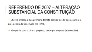 REFERENDO DE 2007 – ALTERAÇÃO
SUBSTANCIAL DA CONSTITUIÇÃO
 Chávez amarga a sua primeira derrota política desde que assumiu a
presidência da Venezuela em 1999.
 Não perde para a direita golpista, perde para o povo (abstenções).
 